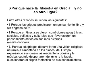 ¿Por qué nace la filosofía en Grecia y no
en otro lugar?
Entre otras razones se tienen las siguientes:
•1 Porque los griegos propiciaron un pensamiento libre y
sin dogmas de fe.
•2 Porque en Grecia se dieron condiciones geográficas,
sociales, políticas y culturales que favorecieron un
pensamiento crítico en sus más diversas
manifestaciones.
•3. Porque los griegos desarrollaron una visión religiosa
naturalista cimentada en los dioses del Olimpo,
expresando sus creencias mediante la poesía y la
música; cuando despertaron del mito y la fábula,
cuestionaron el origen fantástico de sus conocimientos.
 