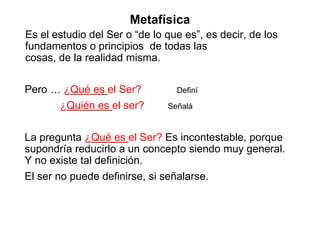 Metafísica
Es el estudio del Ser o “de lo que es”, es decir, de los
fundamentos o principios de todas las
cosas, de la realidad misma.
Pero … ¿Qué es el Ser? Definí
¿Quién es el ser? Señalá
La pregunta ¿Qué es el Ser? Es incontestable, porque
supondría reducirlo a un concepto siendo muy general.
Y no existe tal definición.
El ser no puede definirse, si señalarse.
 