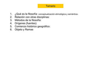 Temario 1
Temario
1. ¿Qué es la filosofía: conceptualización etimológica y semántica-
2. Relación con otras disciplinas:
3. Métodos de la filosofía:
4. Orígenes (fuentes):
5. Comienzo histórico geográfico:
6. Objeto y Ramas
 