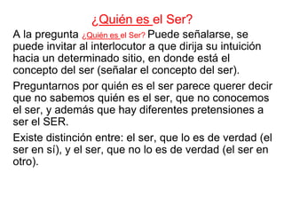 A la pregunta ¿Quién es el Ser? Puede señalarse, se
puede invitar al interlocutor a que dirija su intuición
hacia un determinado sitio, en donde está el
concepto del ser (señalar el concepto del ser).
Preguntarnos por quién es el ser parece querer decir
que no sabemos quién es el ser, que no conocemos
el ser, y además que hay diferentes pretensiones a
ser el SER.
Existe distinción entre: el ser, que lo es de verdad (el
ser en sí), y el ser, que no lo es de verdad (el ser en
otro).
¿Quién es el Ser?
 