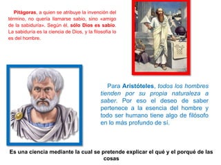 Pitágoras, a quien se atribuye la invención del
término, no quería llamarse sabio, sino «amigo
de la sabiduría». Según él, sólo Dios es sabio.
La sabiduría es la ciencia de Dios, y la filosofía lo
es del hombre.
Para Aristóteles, todos los hombres
tienden por su propia naturaleza a
saber. Por eso el deseo de saber
pertenece a la esencia del hombre y
todo ser humano tiene algo de filósofo
en lo más profundo de sí.
¿Cómo han llegado estos argumentos a nosotros?
Es una ciencia mediante la cual se pretende explicar el qué y el porqué de las
cosas
 