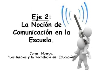Eje 2:
La Noción de
Comunicación en la
Escuela.
Jorge Huergo.
“Los Medios y la Tecnología en Educación”
 