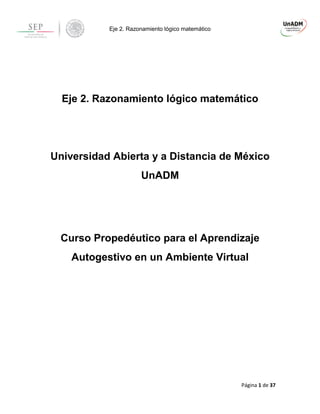 Eje 2. Razonamiento lógico matemático 
Página 1 de 37 
Eje 2. Razonamiento lógico matemático 
Universidad Abierta y a Distancia de México 
UnADM 
Curso Propedéutico para el Aprendizaje 
Autogestivo en un Ambiente Virtual 
 
