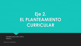 Eje 2.
EL PLANTEAMIENTO
CURRICULAR
Modelo educativo 2016
México.
Pablo Cocas - OrientaTopics
 