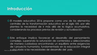 Introducción
 El modelo educativo 2016 propone como uno de los elementos
centrales de la transformación educativa en el siglo XXI, por ello
plantea la necesidad de ir más allá de la lógica acumulativa,
considerando los procesos previos de revisión y actualización
 Este enfoque implica favorecer el desarrollo del pensamiento
complejo, superando la saturación de contenidos u seleccionarlos
de manera cuidadosa encontrando un equilibrio entre exigencias
de l proyecto humanista, fundamentado en la educación integral
y vinculado a las necesidades de desarrollo del país.Pablo Cocas - OrientaTopics
 