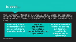 Es decir…
Una formación integral que considere el desarrollo de habilidades
socioemocionales así como la incorporación de deporte, artes, cultura
además de los saberes tradicionales como español, matemáticas y
ciencias:
Pablo Cocas - OrientaTopics
Principios y valores
fundamentales que
orienten el sistema
educativo nacional
Lograr las
capacidades
necesarias al
momento histórico en
que vivimos
Incorporación de los
avance en el capo
del desarrollo
cognitivo, la
inteligencia y el
aprendizaje
 
