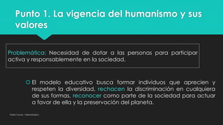 Punto 1. La vigencia del humanismo y sus
valores
Pablo Cocas - OrientaTopics
Problemática: Necesidad de dotar a las personas para participar
activa y responsablemente en la sociedad.
 El modelo educativo busca formar individuos que aprecien y
respeten la diversidad, rechacen la discriminación en cualquiera
de sus formas, reconocer como parte de la sociedad para actuar
a favor de ella y la preservación del planeta.
 