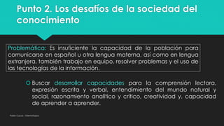 Punto 2. Los desafíos de la sociedad del
conocimiento
Pablo Cocas - OrientaTopics
Problemática: Es insuficiente la capacidad de la población para
comunicarse en español u otra lengua materna, así como en lengua
extranjera, también trabajo en equipo, resolver problemas y el uso de
las tecnologías de la información.
 Buscar desarrollar capacidades para la comprensión lectora,
expresión escrita y verbal, entendimiento del mundo natural y
social, razonamiento analítico y crítico, creatividad y, capacidad
de aprender a aprender.
 