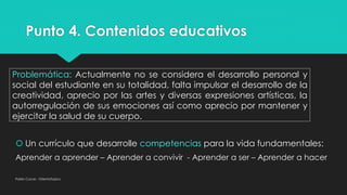 Punto 4. Contenidos educativos
Pablo Cocas - OrientaTopics
Problemática: Actualmente no se considera el desarrollo personal y
social del estudiante en su totalidad, falta impulsar el desarrollo de la
creatividad, aprecio por las artes y diversas expresiones artísticas, la
autorregulación de sus emociones así como aprecio por mantener y
ejercitar la salud de su cuerpo.
 Un currículo que desarrolle competencias para la vida fundamentales:
Aprender a aprender – Aprender a convivir - Aprender a ser – Aprender a hacer
 