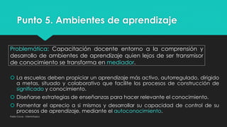 Punto 5. Ambientes de aprendizaje
Pablo Cocas - OrientaTopics
Problemática: Capacitación docente entorno a la comprensión y
desarrollo de ambientes de aprendizaje quien lejos de ser transmisor
de conocimiento se transforma en mediador.
 La escuelas deben propiciar un aprendizaje más activo, autorregulado, dirigido
a metas, situado y colaborativo que facilite los procesos de construcción de
significado y conocimiento.
 Diseñarse estrategias de enseñanzas para hacer relevante el conocimiento.
 Fomentar el aprecio a si mismos y desarrollar su capacidad de control de su
procesos de aprendizaje, mediante el autoconocimiento.
 