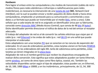 Hardware
Para lograr el enlace entre las computadoras y los medios de transmisión (cables de red o
medios físicos para redes alámbricas e infrarrojos o radiofrecuencias para redes
inalámbricas), es necesaria la intervención de una tarjeta de red (NIC, Network Card
Interface), con la cual se puedan enviar y recibir paquetes de datos desde y hacia otras
computadoras, empleando un protocolo para su comunicación y convirtiendo a esos
datos a un formato que pueda ser transmitido por el medio (bits, ceros y unos). Cabe
señalar que a cada tarjeta de red le es asignado un identificador único por su fabricante,
conocido como dirección MAC (Media Access Control), que consta de 48 bits (6 bytes).
Dicho identificador permite direccionar el tráfico de datos de la red del emisor al receptor
adecuado.
El trabajo del adaptador de red es el de convertir las señales eléctricas que viajan por el
cable (p.e.: red Ethernet) o las ondas de radio (p.e.: red Wi-Fi) en una señal que pueda
interpretar el ordenador.
Estos adaptadores son unas tarjetas PCI que se conectan en las ranuras de expansión del
ordenador. En el caso de ordenadores portátiles, estas tarjetas vienen en formato PCMCIA
o similares. En los ordenadores del siglo XXI, tanto de sobremesa como portátiles, estas
tarjetas ya vienen integradas en la placa base.
Adaptador de red es el nombre genérico que reciben los dispositivos encargados de
realizar dicha conversión. Esto significa que estos adaptadores pueden ser tanto Ethernet,
como wireless, así como de otros tipos como fibra óptica, coaxial, etc. También las
velocidades disponibles varían según el tipo de adaptador; éstas pueden ser, en Ethernet,
de 10, 100, 1000 Mbps o 10000, y en los inalámbricos, principalmente, de 11, 54, 300
Mbps.
 