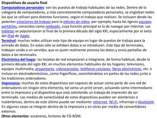 Dispositivos de usuario final
Computadoras personales: son los puestos de trabajo habituales de las redes. Dentro de la
categoría de computadoras, y más concretamente computadoras personales, se engloban todos
los que se utilizan para distintas funciones, según el trabajo que realizan. Se incluyen desde las
potentes estaciones de trabajo para la edición de vídeo, por ejemplo, hasta los ligeros equipos
portátiles, conocidos como netbooks, cuya función principal es la de navegar por Internet. Las
tabletas se popularizaron al final de la primera década del siglo XXI, especialmente por el éxito
del iPad de Apple.
Terminal: muchas redes utilizan este tipo de equipo en lugar de puestos de trabajo para la
entrada de datos. En estos sólo se exhiben datos o se introducen. Este tipo de terminales,
trabajan unido a un servidor, que es quien realmente procesa los datos y envía pantallas de
datos a los terminales.
Electrónica del hogar: las tarjetas de red empezaron a integrarse, de forma habitual, desde la
primera década del siglo XXI, en muchos elementos habituales de los hogares: televisores,
equipos multimedia, proyectores, videoconsolas, teléfonos celulares, libros electrónicos, etc. e
incluso en electrodomésticos, como frigoríficos, convirtiéndolos en partes de las redes junto a
los tradiciones ordenadores.
Impresoras: muchos de estos dispositivos son capaces de actuar como parte de una red de
ordenadores sin ningún otro elemento, tal como un print server, actuando como intermediario
entre la impresora y el dispositivo que está solicitando un trabajo de impresión de ser
terminado. Los medios de conectividad de estos dispositivos pueden ser alambricos o
inalámbricos, dentro de este último puede ser mediante: ethernet, Wi-Fi, infrarrojo o bluetooth.
En algunos casos se integran dentro de la impresora y en otros por medio de convertidores
externos.
Otros elementos: escáneres, lectores de CD-ROM.
 