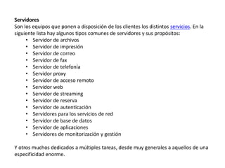 Servidores
Son los equipos que ponen a disposición de los clientes los distintos servicios. En la
siguiente lista hay algunos tipos comunes de servidores y sus propósitos:
• Servidor de archivos
• Servidor de impresión
• Servidor de correo
• Servidor de fax
• Servidor de telefonía
• Servidor proxy
• Servidor de acceso remoto
• Servidor web
• Servidor de streaming
• Servidor de reserva
• Servidor de autenticación
• Servidores para los servicios de red
• Servidor de base de datos
• Servidor de aplicaciones
• Servidores de monitorización y gestión
Y otros muchos dedicados a múltiples tareas, desde muy generales a aquellos de una
especificidad enorme.
 