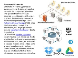 Almacenamiento en red
En la redes medianas y grandes el
almacenamiento de datos principal no
se produce en los propios servidores
sino que se utilizan dispositivos
externos, conocidos como disk arrays
(matrices de discos) interconectados,
normalmente por redes tipo SAN o
Network-Attached Storage (NAS). Estos
medios permiten centralizar la
información, una mejor gestión del
espacio, sistemas redundantes y de alta
disponibilidad.
Los medios de copia de seguridad
suelen incluirse en la misma red donde
se alojan los medios de almacenamiento
mencionados más arriba, de esta forma
el traslado de datos entre ambos, tanto
al hacer la copia como las posibles
restauraciones, se producen dentro de
esta red sin afectar al tráfico de los
clientes con los servidores o entre ellos.
 