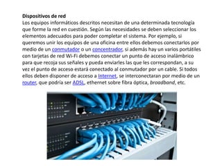 Dispositivos de red
Los equipos informáticos descritos necesitan de una determinada tecnología
que forme la red en cuestión. Según las necesidades se deben seleccionar los
elementos adecuados para poder completar el sistema. Por ejemplo, si
queremos unir los equipos de una oficina entre ellos debemos conectarlos por
medio de un conmutador o un concentrador, si además hay un varios portátiles
con tarjetas de red Wi-Fi debemos conectar un punto de acceso inalámbrico
para que recoja sus señales y pueda enviarles las que les correspondan, a su
vez el punto de acceso estará conectado al conmutador por un cable. Si todos
ellos deben disponer de acceso a Internet, se interconectaran por medio de un
router, que podría ser ADSL, ethernet sobre fibra óptica, broadband, etc.
 