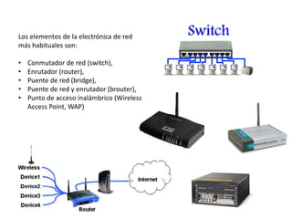 Los elementos de la electrónica de red
más habituales son:
• Conmutador de red (switch),
• Enrutador (router),
• Puente de red (bridge),
• Puente de red y enrutador (brouter),
• Punto de acceso inalámbrico (Wireless
Access Point, WAP)
 