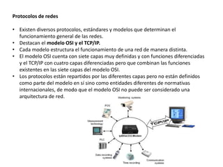 Protocolos de redes
• Existen diversos protocolos, estándares y modelos que determinan el
funcionamiento general de las redes.
• Destacan el modelo OSI y el TCP/IP.
• Cada modelo estructura el funcionamiento de una red de manera distinta.
• El modelo OSI cuenta con siete capas muy definidas y con funciones diferenciadas
y el TCP/IP con cuatro capas diferenciadas pero que combinan las funciones
existentes en las siete capas del modelo OSI.
• Los protocolos están repartidos por las diferentes capas pero no están definidos
como parte del modelo en sí sino como entidades diferentes de normativas
internacionales, de modo que el modelo OSI no puede ser considerado una
arquitectura de red.
 