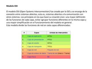 Modelo OSI
El modelo OSI (Open Systems Interconnection) fue creado por la ISO y se encarga de la
conexión entre sistemas abiertos, esto es, sistemas abiertos a la comunicación con
otros sistemas. Los principios en los que basó su creación eran: una mayor definición
de las funciones de cada capa, evitar agrupar funciones diferentes en la misma capa y
una mayor simplificación en el funcionamiento del modelo en general.
Este modelo divide las funciones de red en siete capas diferenciadas:
 