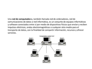 Una red de computadoras, también llamada red de ordenadores, red de
comunicaciones de datos o red informática, es un conjunto de equipos informáticos
y software conectados entre sí por medio de dispositivos físicos que envían y reciben
impulsos eléctricos, ondas electromagnéticas o cualquier otro medio para el
transporte de datos, con la finalidad de compartir información, recursos y ofrecer
servicios.
 
