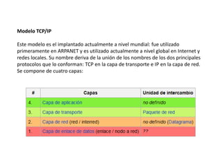 Modelo TCP/IP
Este modelo es el implantado actualmente a nivel mundial: fue utilizado
primeramente en ARPANET y es utilizado actualmente a nivel global en Internet y
redes locales. Su nombre deriva de la unión de los nombres de los dos principales
protocolos que lo conforman: TCP en la capa de transporte e IP en la capa de red.
Se compone de cuatro capas:
 