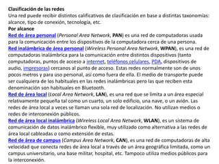 Clasificación de las redes
Una red puede recibir distintos calificativos de clasificación en base a distintas taxonomías:
alcance, tipo de conexión, tecnología, etc.
Por alcance
Red de área personal (Personal Area Network, PAN) es una red de computadoras usada
para la comunicación entre los dispositivos de la computadora cerca de una persona.
Red inalámbrica de área personal (Wireless Personal Area Network, WPAN), es una red de
computadoras inalámbrica para la comunicación entre distintos dispositivos (tanto
computadoras, puntos de acceso a internet, teléfonos celulares, PDA, dispositivos de
audio, impresoras) cercanos al punto de acceso. Estas redes normalmente son de unos
pocos metros y para uso personal, así como fuera de ella. El medio de transporte puede
ser cualquiera de los habituales en las redes inalámbricas pero las que reciben esta
denominación son habituales en Bluetooth.
Red de área local (Local Area Network, LAN), es una red que se limita a un área especial
relativamente pequeña tal como un cuarto, un solo edificio, una nave, o un avión. Las
redes de área local a veces se llaman una sola red de localización. No utilizan medios o
redes de interconexión públicos.
Red de área local inalámbrica (Wireless Local Area Network, WLAN), es un sistema de
comunicación de datos inalámbrico flexible, muy utilizado como alternativa a las redes de
área local cableadas o como extensión de estas.
Red de área de campus (Campus Area Network, CAN), es una red de computadoras de alta
velocidad que conecta redes de área local a través de un área geográfica limitada, como un
campus universitario, una base militar, hospital, etc. Tampoco utiliza medios públicos para
la interconexión.
 