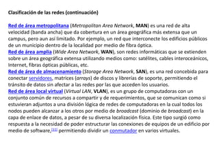 Clasificación de las redes (continuación)
Red de área metropolitana (Metropolitan Area Network, MAN) es una red de alta
velocidad (banda ancha) que da cobertura en un área geográfica más extensa que un
campus, pero aun así limitado. Por ejemplo, un red que interconecte los edificios públicos
de un municipio dentro de la localidad por medio de fibra óptica.
Red de área amplia (Wide Area Network, WAN), son redes informáticas que se extienden
sobre un área geográfica extensa utilizando medios como: satélites, cables interoceánicos,
Internet, fibras ópticas públicas, etc.
Red de área de almacenamiento (Storage Area Network, SAN), es una red concebida para
conectar servidores, matrices (arrays) de discos y librerías de soporte, permitiendo el
tránsito de datos sin afectar a las redes por las que acceden los usuarios.
Red de área local virtual (Virtual LAN, VLAN), es un grupo de computadoras con un
conjunto común de recursos a compartir y de requerimientos, que se comunican como si
estuvieran adjuntos a una división lógica de redes de computadoras en la cual todos los
nodos pueden alcanzar a los otros por medio de broadcast (dominio de broadcast) en la
capa de enlace de datos, a pesar de su diversa localización física. Este tipo surgió como
respuesta a la necesidad de poder estructurar las conexiones de equipos de un edificio por
medio de software,[11] permitiendo dividir un conmutador en varios virtuales.
 