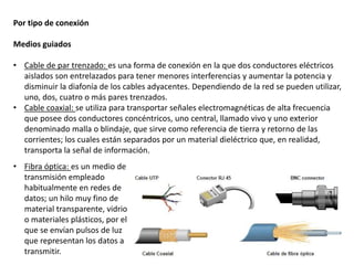 Por tipo de conexión
Medios guiados
• Cable de par trenzado: es una forma de conexión en la que dos conductores eléctricos
aislados son entrelazados para tener menores interferencias y aumentar la potencia y
disminuir la diafonía de los cables adyacentes. Dependiendo de la red se pueden utilizar,
uno, dos, cuatro o más pares trenzados.
• Cable coaxial: se utiliza para transportar señales electromagnéticas de alta frecuencia
que posee dos conductores concéntricos, uno central, llamado vivo y uno exterior
denominado malla o blindaje, que sirve como referencia de tierra y retorno de las
corrientes; los cuales están separados por un material dieléctrico que, en realidad,
transporta la señal de información.
• Fibra óptica: es un medio de
transmisión empleado
habitualmente en redes de
datos; un hilo muy fino de
material transparente, vidrio
o materiales plásticos, por el
que se envían pulsos de luz
que representan los datos a
transmitir.
 