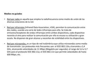 Medios no guiados
• Red por radio es aquella que emplea la radiofrecuencia como medio de unión de las
diversas estaciones de la red.
• Red por infrarrojos (Infrared Data Association, IrDA), permiten la comunicación entre
dos nodos, usando una serie de ledes infrarrojos para ello. Se trata de
emisores/receptores de ondas infrarrojas entre ambos dispositivos, cada dispositivo
necesita al otro para realizar la comunicación por ello es escasa su utilización a gran
escala. No disponen de gran alcance y necesitan de visibilidad entre los dispositivos.
• Red por microondas, es un tipo de red inalámbrica que utiliza microondas como medio
de transmisión. Los protocolos más frecuentes son: el IEEE 802.11b y transmite a 2,4
GHz, alcanzando velocidades de 11 Mbps (Megabits por segundo); el rango de 5,4 a 5,7
GHz para el protocolo IEEE 802.11a; el IEEE 802.11n que permite velocidades de hasta
600 Mbps; etc.
 