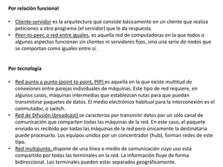 Por relación funcional
• Cliente-servidor es la arquitectura que consiste básicamente en un cliente que realiza
peticiones a otro programa (el servidor) que le da respuesta.
• Peer-to-peer, o red entre iguales, es aquella red de computadoras en la que todos o
algunos aspectos funcionan sin clientes ni servidores fijos, sino una serie de nodos que
se comportan como iguales entre sí.
Por tecnología
• Red punto a punto (point to point, PtP) es aquella en la que existe multitud de
conexiones entre parejas individuales de máquinas. Este tipo de red requiere, en
algunos casos, máquinas intermedias que establezcan rutas para que puedan
transmitirse paquetes de datos. El medio electrónico habitual para la interconexión es el
conmutador, o switch.
• Red de Difusión (broadcast) se caracteriza por transmitir datos por un sólo canal de
comunicación que comparten todas las máquinas de la red. En este caso, el paquete
enviado es recibido por todas las máquinas de la red pero únicamente la destinataria
puede procesarlo. Los equipos unidos por un concentrador (hub), forman redes de este
tipo.
• Red multipunto, dispone de una línea o medio de comunicación cuyo uso está
compartido por todas las terminales en la red. La información fluye de forma
bidireccional. Los terminales pueden estar separados geográficamente.
 