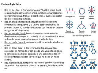 Por topología física
• Red en bus (bus o “conductor común”) o Red lineal (line):
se caracteriza por tener un único canal de comunicaciones
(denominado bus, troncal o backbone) al cual se conectan
los diferentes dispositivos.
• Red en anillo' (ring) o Red circular: cada estación está
conectada a la siguiente y la última está conectada a la
primera. Además, puede compararse con la Red en cadena
margarita (dDaisy chain).
• Red en estrella (star): las estaciones están conectadas
directamente a un punto central y todas las comunicaciones
se han de hacer necesariamente a través de éste.
• Red en malla (mesh): cada nodo está conectado a todos los
otros.
• Red en árbol (tree) o Red jerárquica: los nodos están
colocados en forma de árbol. Desde una visión topológica,
la conexión en árbol es parecida a una serie de redes en
estrella interconectadas salvo en que no tiene un nodo
central.
• Red híbrida o Red mixta: se da cualquier combinación de las
anteriores. Por ejemplo, circular de estrella, bus de estrella,
etc.
 