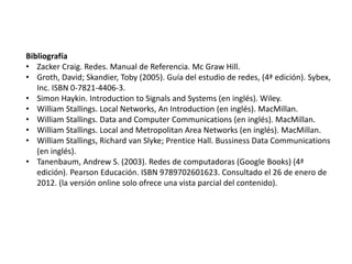 Bibliografía
• Zacker Craig. Redes. Manual de Referencia. Mc Graw Hill.
• Groth, David; Skandier, Toby (2005). Guía del estudio de redes, (4ª edición). Sybex,
Inc. ISBN 0-7821-4406-3.
• Simon Haykin. Introduction to Signals and Systems (en inglés). Wiley.
• William Stallings. Local Networks, An Introduction (en inglés). MacMillan.
• William Stallings. Data and Computer Communications (en inglés). MacMillan.
• William Stallings. Local and Metropolitan Area Networks (en inglés). MacMillan.
• William Stallings, Richard van Slyke; Prentice Hall. Bussiness Data Communications
(en inglés).
• Tanenbaum, Andrew S. (2003). Redes de computadoras (Google Books) (4ª
edición). Pearson Educación. ISBN 9789702601623. Consultado el 26 de enero de
2012. (la versión online solo ofrece una vista parcial del contenido).
 