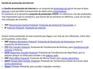 Familia de protocolos de Internet
La familia de protocolos de Internet es un conjunto de protocolos de red en los que se basa
Internet y que permiten la transmisión de datos entre computadoras.
En ocasiones se le denomina conjunto de protocolos TCP/IP, en referencia a los dos protocolos
más importantes que la componen, que fueron de los primeros en definirse, y que son los dos
más utilizados de la familia:
• TCP (Transmission Control Protocol), Protocolo de Control de Transmisión, e,
• IP (Internet Protocol), Protocolo de Internet.
Existen tantos protocolos en este conjunto que llegan a ser más de cien diferentes, entre ellos
se encuentran, entre otros:
• ARP (Address Resolution Protocol), Protocolo de Resolución de Direcciones, para la
resolución de direcciones,
• FTP (File Transfer Protocol), Protocolo de Transferencia de Archivos, para transferencia de
archivos o ficheros,
• HTTP (HyperText Transfer Protocol), Protocolo de Transferencia de HiperTexto, que es
popular porque se utiliza para acceder a las páginas web,
• POP (Post Office Protocol), Protocolo de Oficina Postal, para correo electrónico,
• SMTP (Simple Mail Transfer Protocol), Protocolo de Transferencia Simple de Correo, para
correo electrónico,
• Telnet (Teletype Network), para acceder a equipos remotos.
 