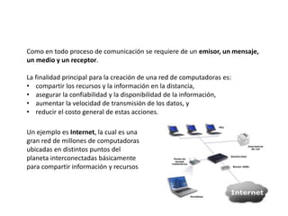 Como en todo proceso de comunicación se requiere de un emisor, un mensaje,
un medio y un receptor.
La finalidad principal para la creación de una red de computadoras es:
• compartir los recursos y la información en la distancia,
• asegurar la confiabilidad y la disponibilidad de la información,
• aumentar la velocidad de transmisión de los datos, y
• reducir el costo general de estas acciones.
Un ejemplo es Internet, la cual es una
gran red de millones de computadoras
ubicadas en distintos puntos del
planeta interconectadas básicamente
para compartir información y recursos
 