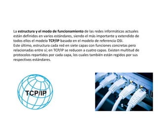 La estructura y el modo de funcionamiento de las redes informáticas actuales
están definidos en varios estándares, siendo el más importante y extendido de
todos ellos el modelo TCP/IP basado en el modelo de referencia OSI.
Este último, estructura cada red en siete capas con funciones concretas pero
relacionadas entre sí; en TCP/IP se reducen a cuatro capas. Existen multitud de
protocolos repartidos por cada capa, los cuales también están regidos por sus
respectivos estándares.
 