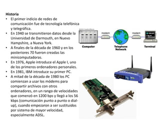Historia
• El primer indicio de redes de
comunicación fue de tecnología telefónica
y telegráfica.
• En 1940 se transmitieron datos desde la
Universidad de Darmouth, en Nuevo
Hampshire, a Nueva York.
• A finales de la década de 1960 y en los
posteriores 70 fueron creadas las
minicomputadoras.
• En 1976, Apple introduce el Apple I, uno
de los primeros ordenadores personales.
• En 1981, IBM introduce su primer PC.
• A mitad de la década de 1980 los PC
comienzan a usar los módems para
compartir archivos con otros
ordenadores, en un rango de velocidades
que comenzó en 1200 bps y llegó a los 56
kbps (comunicación punto a punto o dial-
up), cuando empezaron a ser sustituidos
por sistema de mayor velocidad,
especialmente ADSL.
 