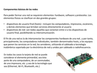 Componentes básicos de las redes
Para poder formar una red se requieren elementos: hardware, software y protocolos. Los
elementos físicos se clasifican en dos grandes grupos:
• dispositivos de usuario final (hosts) : incluyen los computadores, impresoras, escáneres,
y demás elementos que brindan servicios directamente al usuario
• dispositivos de red: son todos aquellos que conectan entre sí a los dispositivos de
usuario final, posibilitando su intercomunicación.
El fin de una red es la de interconectar los componentes hardware de una red , y por tanto,
principalmente, las computadoras individuales, también denominados hosts, a los equipos
que ponen los servicios en la red, los servidores, utilizando el cableado o tecnología
inalámbrica soportada por la electrónica de red y unidos por cableado o radiofrecuencia.
En todos los casos la tarjeta de red se puede
considerar el elemento primordial, sea ésta
parte de una computadora, de un conmutador,
de una impresora, etc. y sea de la tecnología que
sea (Ethernet, Wi-Fi, Bluetooth, etc.)
 