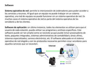 Software
Sistema operativo de red: permite la interconexión de ordenadores para poder acceder a
los servicios y recursos. Al igual que un equipo no puede trabajar sin un sistema
operativo, una red de equipos no puede funcionar sin un sistema operativo de red. En
muchos casos el sistema operativo de red es parte del sistema operativo de los
servidores y de los clientes.
Software de aplicación: en última instancia, todos los elementos se utilizan para que el
usuario de cada estación, pueda utilizar sus programas y archivos específicos. Este
software puede ser tan amplio como se necesite ya que puede incluir procesadores de
texto, paquetes integrados, sistemas administrativos de contabilidad y áreas afines,
sistemas especializados, correos electrónico, etc. El software adecuado en el sistema
operativo de red elegido y con los protocolos necesarios permiten crear servidores para
aquellos servicios que se necesiten.
 