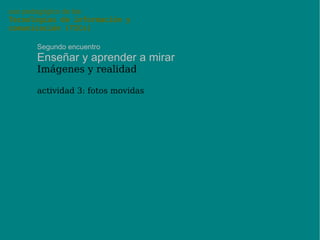 uso pedagógico de las Tecnologías de información y comunicación (TICs) Segundo encuentro Enseñar y aprender a mirar Imágenes y realidad después de la invención de la fotografía, las artes plásticas se vieron liberadas de la función de imitar la realidad para documentarla, y esa función pasó a la fotografía potenciada por la “objetividad” del procedimiento, que “documenta” la realidad. metáforas recurrentes alrededor de esa concepción de la fotografía como “huella” de lo real, son el fotógrafo como “testigo”, la fotografía como una “ventana al mundo”, mediante la cual vemos los hechos “como si estuviéramos allí”. 