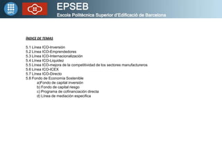 ÍNDICE DE TEMAS

5.1 Línea ICO-Inversión
5.2 Línea ICO-Emprendedores
5.3 Línea ICO-Internacionalización
5.4 Línea ICO-Liquidez
5.5 Línea ICO-mejora de la competitividad de los sectores manufactureros
5.6 Línea ICO-ICEX
5.7 Línea ICO-Directo
5.8 Fondo de Economía Sostenible
       a)Fondo de capital inversión
       b) Fondo de capital riesgo
       c) Programa de cofinanciación directa
       d) Línea de mediación especifica
 