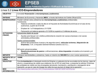 Línea 5.2 Línea ICO-Emprendedores
 OBJETIVO        Conceder financiación a microempresas y autónomos.

 ENTIDAD         Ministerio de Economía y Hacienda (MEH), a través del Instituto de Crédito Oficial (ICO).
 BENEFICIARIOS   Pueden solicitar estos préstamos las microempresas y autónomos profesionales.
                 Condiciones
                 •    Haberse constituido o dado de alta en el Impuesto de Actividades Económicas en el caso de los
                      autónomos, a partir de 01/01/09
                 •    Emplear de 1 a 9 trabajadores a 31/12/09
                 •   Facturación y/o balance general a 31/12/09 no superior a 2 millones de euros
 ACTUACION       Actuaciones objeto de ayuda
 FINANC.         •    Ayudas para Apoyar con créditos preferentes la creación de nuevas empresas o de nuevas
                      actividades profesionales.
                 Gastos subvencionables
                 •   Activos fijos productivos (nuevos y de segunda mano), vehículos turismos, Adquisición de
                     Empresas, I.V.A. o Impuesto General Indirecto Canario (I.G.I.C.)…

                 NO serán subvencionables:
                 •    Reestructuraciones de pasivo o refinanciaciones, otros impuestos vinculados a la inversión y el
                      circulante.
 IMPORTE         Anticipos reembolsables y préstamos, hasta un máximo de 300.000 € en una o varias operaciones
 IMPORTE DE LA   100M€
 LÍNEA
 SOLICITUD       Para la tramitación el interesado tendrá de Dirigirse a cualquiera de las sucursales de los bancos, cajas de
                 ahorro y cooperativas de crédito que colaboran con el ICO en esta línea, y presentar la solicitud. Entonces
                 las entidades de crédito son las encargadas del estudio, tramitación y aprobación o denegación de la
                 operación, ya que en caso de impago son ellos los que asumen el riesgo de la operación.
 MÁS             http://www.ayudas.net/Linea_ICO_Emprendedores-10861BT1ERP14O1PQ.htm
 INFORMACIÓN
 