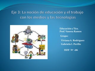 Educación y Tics. 
Prof. Vanesa Ramos 
Grupo: 
Viviana A. Rodríguez 
Gabriela I. Perillo 
ISDF Nº 186 
 