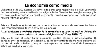 La economía como medio
El planteo de la EEE supone un cambio de paradigma respecto a la actual Economía
del crecimiento; en el cambio de paradigma de las Ciencias Sociales, los valores y la
crítica ética desempeñan un papel importante: nuestra comprensión de la sociedad
no está “libre de valores”.
Este cambio de orientación respecto de la actual economía de crecimiento lleva a
una reconsideración de los fines y de los medios:
“…el problema económico último de la humanidad es usar los medios últimos de
manera racional al servicio del fin último” (Daly, 1989:20)
Esto es lo que el autor llama economía política última o administración. El
pensamiento dominante, en Economía, se ha concentrado de manera excesiva en
la cuestión del crecimiento, lo que constituye para el autor una visión incompleta
sobre los medios y los fines.
 