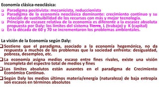 Economía clásica-neoclásica:
❏ Paradigma positivista: mecanicista, reduccionista
❏ Paradigma de la economía neoclásica dominante: crecimiento continuo y su
relación de sustituibilidad de los recursos con más y mejor tecnología.
❏ Principio de escasez relativa de la economía es diferente a la escasez absoluta
propuesta por Daly: los límites del sistema Tierra, L (trabajo) y K (capital)
❏ En la década de 60 y 70 se incrementaron los problemas ambientales.
La visión de la Economía según Daly:
❏ Sostiene que el paradigma, asociado a la economía hegemónica, no da
respuesta a muchos de los problemas que la sociedad enfrenta: desigualdad,
pobreza, desempleo, etc.
❏ La economía asigna medios escaso entre fines rivales, existe una visión
incompleta del espectro total de medios y fines
❏ Los límites absolutos están ausentes en el paradigma de Crecimiento
Económico Continuo.
❏ Según Daly los medios últimos materia/energía (naturaleza) de baja entropía
son escasos en términos absolutos
 