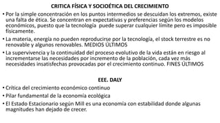 CRITICA FÍSICA Y SOCIOÉTICA DEL CRECIMIENTO
• Por la simple concentración en los puntos intermedios se descuidan los extremos, existe
una falta de ética. Se concentran en expectativas y preferencias según los modelos
económicos, puesto que la tecnología puede superar cualquier límite pero es imposible
físicamente.
• La materia, energía no pueden reproducirse por la tecnología, el stock terrestre es no
renovable y algunos renovables. MEDIOS ÚLTIMOS
• La supervivencia y la continuidad del proceso evolutivo de la vida están en riesgo al
incrementarse las necesidades por incremento de la población, cada vez más
necesidades insatisfechas provocadas por el crecimiento continuo. FINES ÚLTIMOS
EEE. DALY
• Crítica del crecimiento económico continuo
• Pilar fundamental de la economía ecológica
• El Estado Estacionario según Mill es una economía con estabilidad donde algunas
magnitudes han dejado de crecer.
 