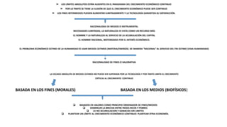 ➢ LOS LÍMITES ABSOLUTOS ESTÁN AUSENTES EN EL PARADIGMA DEL CRECIMIENTO ECONÓMICO CONTINUO
➢ POR LO TANTO SE TIENE LA ILUSIÓN DE QUE EL CRECIMIENTO ECONÓMICO PUEDE SER CONTINUO
➢ LOS FINES INTERMEDIOS PUEDEN AUMENTAR ILIMITADAMENTE Y LA TECNOLOGÍA GARANTIZA SU SATISFACCIÓN.
RACIONALIDAD DE MEDIOS O INSTRUMENTAL
NECESIDADES ILIMITADAS, LA NATURALEZA ES VISTA COMO UN RECURSO MÁS
EL HOMBRE Y LA NATURALEZA AL SERVICIO DE LA ACUMULACIÓN DEL CAPITAL
EL HOMBRE RACIONAL, MOTORIZADO POR EL INTERÉS ECONÓMICO.
EL PROBLEMA ECONÓMICO ÚLTIMO DE LA HUMANIDAD ES USAR MEDIOS ÚLTIMOS (MATERIA/ENERGÍA) DE MANERA “RACIONAL” AL SERVICIO DEL FIN ÚLTIMO (VIDA-HUMANIDAD)
RACIONALIDAD DE FINES O VALORATIVA
LA ESCASEZ ABSOLUTA DE MEDIOS ÚLTIMOS NO PUEDE SER SUPERADA POR LA TECNOLOGÍA Y POR TANTO LIMITA EL CRECIMIENTO
CRÍTICAS AL CRECIMIENTO CONTINUO
❏ BASADOS EN VALORES COMO PRINCIPIO ORDENADOR DE FINES/MEDIOS
❏ DISMINUIR LA BRECHA ENTRE PAÍSES RICOS Y POBRES
❏ LA NO ACUMULACION Y GANACIAS SIN LIMITES
❏ PLANTEAR UN LÍMITE AL CRECIMIENTO ECONÓMICO CONTINUO: PLANTEAR OTRA ECONOMÍA.
BASADA EN LOS FINES (MORALES) BASADA EN LOS MEDIOS (BIOFÍSICOS)
 