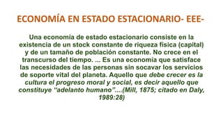 ECONOMÍA EN ESTADO ESTACIONARIO- EEE-
Una economía de estado estacionario consiste en la
existencia de un stock constante de riqueza física (capital)
y de un tamaño de población constante. No crece en el
transcurso del tiempo. ... Es una economía que satisface
las necesidades de las personas sin socavar los servicios
de soporte vital del planeta. Aquello que debe crecer es la
cultura el progreso moral y social, es decir aquello que
constituye “adelanto humano”....(Mill, 1875; citado en Daly,
1989:28)
 