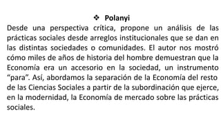 ❖ Polanyi
Desde una perspectiva crítica, propone un análisis de las
prácticas sociales desde arreglos institucionales que se dan en
las distintas sociedades o comunidades. El autor nos mostró
cómo miles de años de historia del hombre demuestran que la
Economía era un accesorio en la sociedad, un instrumento
“para”. Así, abordamos la separación de la Economía del resto
de las Ciencias Sociales a partir de la subordinación que ejerce,
en la modernidad, la Economía de mercado sobre las prácticas
sociales.
 