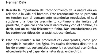 Herman Daly
❖ Rescata la importancia del reconocimiento de la naturaleza en
relación a la vida del hombre. Este reconocimiento se presenta
en tensión con el pensamiento económico neoclásico, el cual
sostiene una idea de crecimiento continuo y sin límites del
producto, lo que colisiona con la naturaleza y con el hombre, es
decir, con un mundo físicamente finito. Nos introduciremos en
los contenidos éticos de las prácticas económicas.
❖ Esto nos remiten a las problemáticas emergentes, como por
ejemplo la cuestión ecológica, las cuales debemos discutir a la
luz de elementos sustanciales como la racionalidad económica,
el crecimiento y el papel de la naturaleza, entre otros.
 