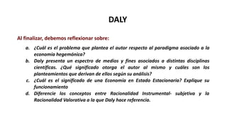 DALY
Al finalizar, debemos reflexionar sobre:
a. ¿Cuál es el problema que plantea el autor respecto al paradigma asociado a la
economía hegemónica?
b. Daly presenta un espectro de medios y fines asociados a distintas disciplinas
científicas. ¿Qué significado otorga el autor al mismo y cuáles son los
planteamientos que derivan de ellos según su análisis?
c. ¿Cuál es el significado de una Economía en Estado Estacionaria? Explique su
funcionamiento
d. Diferencie los conceptos entre Racionalidad Instrumental- subjetiva y la
Racionalidad Valorativa a la que Daly hace referencia.
 