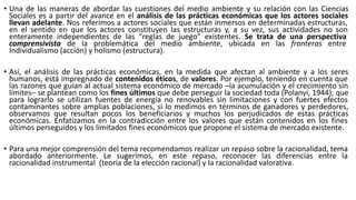 • Una de las maneras de abordar las cuestiones del medio ambiente y su relación con las Ciencias
Sociales es a partir del avance en el análisis de las prácticas económicas que los actores sociales
llevan adelante. Nos referimos a actores sociales que están inmersos en determinadas estructuras,
en el sentido en que los actores constituyen las estructuras y, a su vez, sus actividades no son
enteramente independientes de las “reglas de juego” existentes. Se trata de una perspectiva
comprensivista de la problemática del medio ambiente, ubicada en las fronteras entre
Individualismo (acción) y holismo (estructura).
• Así, el análisis de las prácticas económicas, en la medida que afectan al ambiente y a los seres
humanos, está impregnado de contenidos éticos, de valores. Por ejemplo, teniendo en cuenta que
las razones que guían al actual sistema económico de mercado –la acumulación y el crecimiento sin
límites– se plantean como los fines últimos que debe perseguir la sociedad toda (Polanyi, 1944); que
para lograrlo se utilizan fuentes de energía no renovables sin limitaciones y con fuertes efectos
contaminantes sobre amplias poblaciones, si lo medimos en términos de ganadores y perdedores,
observamos que resultan pocos los beneficiarios y muchos los perjudicados de estas prácticas
económicas. Enfatizamos en la contradicción entre los valores que están contenidos en los fines
últimos perseguidos y los limitados fines económicos que propone el sistema de mercado existente.
• Para una mejor comprensión del tema recomendamos realizar un repaso sobre la racionalidad, tema
abordado anteriormente. Le sugerimos, en este repaso, reconocer las diferencias entre la
racionalidad instrumental (teoría de la elección racional) y la racionalidad valorativa.
 